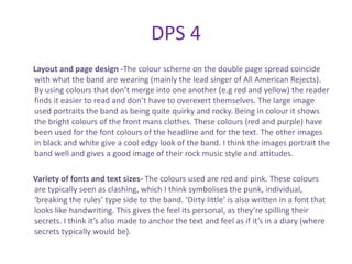 DPS 4
Layout and page design -The colour scheme on the double page spread coincide
with what the band are wearing (mainly the lead singer of All American Rejects).
By using colours that don’t merge into one another (e.g red and yellow) the reader
finds it easier to read and don’t have to overexert themselves. The large image
used portraits the band as being quite quirky and rocky. Being in colour it shows
the bright colours of the front mans clothes. These colours (red and purple) have
been used for the font colours of the headline and for the text. The other images
in black and white give a cool edgy look of the band. I think the images portrait the
band well and gives a good image of their rock music style and attitudes.

Variety of fonts and text sizes- The colours used are red and pink. These colours
are typically seen as clashing, which I think symbolises the punk, individual,
‘breaking the rules’ type side to the band. ‘Dirty little’ is also written in a font that
looks like handwriting. This gives the feel its personal, as they’re spilling their
secrets. I think it’s also made to anchor the text and feel as if it’s in a diary (where
secrets typically would be).
 