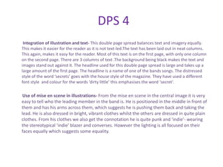 DPS 4
 Integration of illustration and text- This double page spread balances text and imagery equally.
This makes it easier for the reader as it is not text-led.The text has been laid out in neat columns.
This again, makes it easy for the reader. Most of this text is on the first page, with only one column
on the second page. There are 3 columns of text .The background being black makes the text and
images stand out against it. The headline used for this double page spread is large and takes up a
large amount of the first page. The headline is a name of one of the bands songs. The distressed
style of the word ‘secrets’ goes with the house style of the magazine. They have used a different
font style and colour for the words ‘dirty little’ this emphasises the word ‘secret’.

 Use of mise en scene in illustrations- From the mise en scene in the central image it is very
easy to tell who the leading member in the band is. He is positioned in the middle in front of
them and has his arms across them, which suggests he is pushing them back and taking the
lead. He is also dressed in bright, vibrant clothes whilst the others are dressed in quite plain
clothes. From his clothes we also get the connotation he is quite punk and ‘indie’- wearing
the stereotypical ‘indie’ blazer and converses. However the lighting is all focused on their
faces equally which suggests some equality.
 