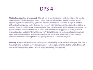 DPS 4
Mode of address (use of language)- The call out is used once more with the title of the band’s
newest single ‘The All-American Rejects might look and sound like a band your mum would
approve of, but don’t be fooled, Tyson and his crew dish the dirt…’ written in capitals and two
different colours (purple and red), drags the reader’s attention toward the article, after looking at
the first image. It builds the excitement of what they intend to read. It also gives the sense that the
article won’t be formal with the use of ‘crew’ and ‘dish the dirt’ suggesting that the journalist
intends to get down to the “Dirty little secrets”. ‘Dirty little secrets’ is also a colloquialism which
again appeals to the reader and also appeals the the ‘social interaction’ side of the Uses and
Gratification theory- wanting to find out ‘gossip’ to use as a conversation point.

Framing of shots –There is a colour image surrounded by black and white images. The shot is
high angle and feels as if we’re being intrusive- which again anchors to the whole theme of
the article being about secrets and us slightly invading their privacy.
 