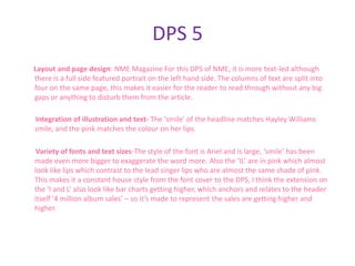 DPS 5
Layout and page design: NME Magazine For this DPS of NME, it is more text-led although
there is a full side featured portrait on the left hand side. The columns of text are split into
four on the same page, this makes it easier for the reader to read through without any big
gaps or anything to disturb them from the article.

Integration of illustration and text- The ‘smile’ of the headline matches Hayley Williams
smile, and the pink matches the colour on her lips.

 Variety of fonts and text sizes-The style of the font is Ariel and is large, ‘smile’ has been
made even more bigger to exaggerate the word more. Also the ‘IL’ are in pink which almost
look like lips which contrast to the lead singer lips who are almost the same shade of pink.
This makes it a constant house style from the font cover to the DPS, I think the extension on
the ‘I and L’ also look like bar charts getting higher, which anchors and relates to the header
itself ‘4 million album sales’ – so it’s made to represent the sales are getting higher and
higher.
 