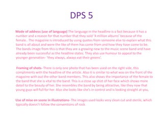 DPS 5
Mode of address (use of language) The language in the headline is a fact because it has a
number and a reason for that number that they sold ‘4 million albums’ because of the
female.. The magazine is introduced by using quotes from someone else to explain what this
band is all about and were the like of them has come from and how they have come to be.
The bands image from this is that they are a growing new to the music scene band and have
already been successful as the headline states. They also use humour to appeal to the
younger generation- ‘they always, always eat their greens’.

Framing of shots- There is only one photo that has been used on the right side, this
compliments with the headline of the article. Also it is similar to what was on the front of the
magazine with out the other band members. This also shows the importance of the female to
the band that she is vital to the band. This is a close up shot of her face which shows more
detail to the beauty of her. She resembles the band by being attractive, like they now that
young guys will full for her. Also she looks like she’s in control and is looking straight at you.

Use of mise en scene in illustrations- The images used looks very clean cut and sterile, which
typically doesn’t follow the conventions of rock.
 