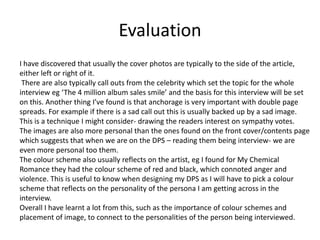 Evaluation
I have discovered that usually the cover photos are typically to the side of the article,
either left or right of it.
 There are also typically call outs from the celebrity which set the topic for the whole
interview eg ‘The 4 million album sales smile’ and the basis for this interview will be set
on this. Another thing I’ve found is that anchorage is very important with double page
spreads. For example if there is a sad call out this is usually backed up by a sad image.
This is a technique I might consider- drawing the readers interest on sympathy votes.
The images are also more personal than the ones found on the front cover/contents page
which suggests that when we are on the DPS – reading them being interview- we are
even more personal too them.
The colour scheme also usually reflects on the artist, eg I found for My Chemical
Romance they had the colour scheme of red and black, which connoted anger and
violence. This is useful to know when designing my DPS as I will have to pick a colour
scheme that reflects on the personality of the persona I am getting across in the
interview.
Overall I have learnt a lot from this, such as the importance of colour schemes and
placement of image, to connect to the personalities of the person being interviewed.
 