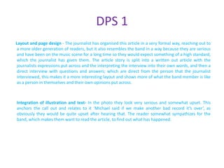 DPS 1
Layout and page design - The journalist has organised this article in a very formal way, reaching out to
 a more older generation of readers, but it also resembles the band in a way because they are serious
 and have been on the music scene for a long time so they would expect something of a high standard,
 which the journalist has given them. The article story is split into a written out article with the
 journalists expressions put across and the interpreting the interview into their own words, and then a
 direct interview with questions and answers; which are direct from the person that the journalist
 interviewed, this makes it a more interesting layout and shows more of what the band member is like
 as a person in themselves and their own opinions put across.



Integration of illustration and text- In the photo they look very serious and somewhat upset. This
anchors the call out and relates to it ‘Michael said if we make another bad record it’s over’, as
obviously they would be quite upset after hearing that. The reader somewhat sympathizes for the
band, which makes them want to read the article, to find out what has happened.
 