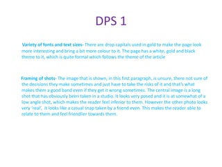 DPS 1
Variety of fonts and text sizes- There are drop capitals used in gold to make the page look
more interesting and bring a bit more colour to it. The page has a white, gold and black
theme to it, which is quite formal which follows the theme of the article



Framing of shots- The image that is shown, in this first paragraph, is unsure, there not sure of
the decisions they make sometimes and just have to take the risks of it and that’s what
makes them a good band even if they get it wrong sometimes. The central image is a long
shot that has obviously been taken in a studio. It looks very posed and it is at somewhat of a
low angle shot, which makes the reader feel inferior to them. However the other photo looks
very ‘real’, it looks like a casual snap taken by a friend even. This makes the reader able to
relate to them and feel friendlier towards them.
 