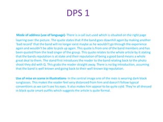 DPS 1

 Mode of address (use of language)- There is a call out used which is situated on the right page
layering over the picture. The quote states that if the band goes downhill again by making another
‘bad record’ that the band will no longer exist maybe as he wouldn’t go through the experience
again and wouldn’t be able to pick up again. This quote is from one of the band members and has
been quoted from the lead singer of the group. This quote relates to the whole article by it stating
that the bands reputation is at stake and their reputation of being a good band means a whole
great deal to them. The stand first introduces the reader to the band relating back to the photo
shoot they did with Q. This grabs the reader straight away. There is no big introduction, assuming
that the band is well known and going back to their well known big reputation.

Use of mise en scene in illustrations- In the central image one of the men is wearing dark black
sunglasses. This makes the reader feel very distanced from him and doesn’t follow typical
conventions as we can’t see his eyes. It also makes him appear to be quite cold. They’re all dressed
in black quite smart outfits which suggests the article is quite formal.
 