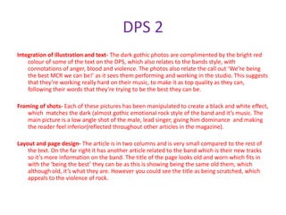 DPS 2
Integration of illustration and text- The dark gothic photos are complimented by the bright red
    colour of some of the text on the DPS, which also relates to the bands style, with
    connotations of anger, blood and violence. The photos also relate the call out ‘We’re being
    the best MCR we can be!’ as it sees them performing and working in the studio. This suggests
    that they’re working really hard on their music, to make it as top quality as they can,
    following their words that they’re trying to be the best they can be.

Framing of shots- Each of these pictures has been manipulated to create a black and white effect,
    which matches the dark (almost gothic emotional rock style of the band and it’s music. The
    main picture is a low angle shot of the male, lead singer, giving him dominance and making
    the reader feel inferior(reflected throughout other articles in the magazine).

Layout and page design- The article is in two columns and is very small compared to the rest of
    the text. On the far right it has another article related to the band which is their new tracks
    so it’s more information on the band. The title of the page looks old and worn which fits in
    with the ‘being the best’ they can be as this is showing being the same old them, which
    although old, it’s what they are. However you could see the title as being scratched, which
    appeals to the violence of rock.
 