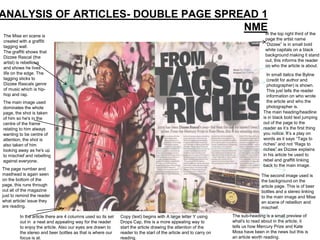 ANALYSIS OF ARTICLES- DOUBLE PAGE SPREAD 1
                                      NME the top right third of the
                                          In
 The Mise en scene is
 created with a graffiti                                                                                                            page the artist name
 tagging wall.                                                                                                                      “Dizzee” is in small bold
 The graffiti shows that                                                                                                            white capitals on a black
 Dizzee Rascal (the                                                                                                                 background making it stand
 artist) is rebellious                                                                                                              out, this informs the reader
 and shows he lives                                                                                                                 on who the article is about.
 life on the edge. The                                                                                                              In small italics the Byline
 tagging sticks to                                                                                                                  (credit for author and
 Dizzee Rascals genre                                                                                                               photographer) is shown.
 of music which is hip-                                                                                                             This just tells the reader
 hop and rap.                                                                                                                       information on who wrote
The main image used                                                                                                                 the article and who the
dominates the whole                                                                                                                 photographer is.
page, the shot is taken                                                                                                           The main heading/headline
of him so he's in the                                                                                                             is in black bold text jumping
centre of the frame                                                                                                               out of the page to the
relating to him always                                                                                                            reader as it‟s the first thing
wanting to be centre of                                                                                                           you notice. It‟s a play on
attention, the shot is                                                                                                            words as it says “Tags to
also taken of him                                                                                                                 riches” and not “Rags to
looking away as he's up                                                                                                           riches” as Dizzee explains
to mischief and rebelling                                                                                                         in his article he used to
against everyone.                                                                                                                 rebel and graffiti linking
                                                                                                                                  back to the main image.
The page number and
masthead is again seen                                                                                                           The second image used is
on the bottom of the                                                                                                             the background on the
page, this runs through                                                                                                          article page. This is of beer
out all of the magazine                                                                                                          bottles and a stereo linking
just to remind the reader                                                                                                        to the main image and Mise
what article/ issue they                                                                                                         en scene of rebellion and
are reading.                                                                                                                     mischief.

         In the article there are 4 columns used so its set   Copy (text) begins with A large letter Y using       The sub-heading is a small preview of
         out in a neat and appealing way for the reader       Drops Cap, this is a more appealing way to           what's to read about in the article, it
         to enjoy the article. Also our eyes are drawn to     start the article drawing the attention of the       tells us how Mercury Prize and Kate
         the stereo and beer bottles as that is where our     reader to the start of the article and to carry on   Moss have been in the news but this is
         focus is at.                                         reading.                                             an article worth reading.
 