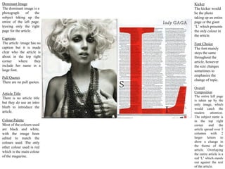 Dominant Image              Kicker
The dominant image is a     The kicker would
photograph       of   the   be the photo
subject taking up the       taking up an entire
entire of the left page,    page or the giant
leaving only the right      ‘L’ which presents
page for the article.       the only colour in
                            the article.
Captions
The article /image has no   Font Choice
caption but it is made      The font mainly
clear who the article is    stays the same
about in the top right      throughout the
corner      where    they   article, however
include her name in a       the size changes
large font.                 sometimes to
                            emphasize the
Pull Quotes
                            change of topic.
There are no pull quotes.
                            Overall
Article Title               Composition
                            The entire left page
There is no article title
                            is taken up by the
but they do use an intro    only image, which
blurb to introduce the      would catch the
article.                    readers      attention.
                            The subject name is
Colour Palette              in the top right
Most of the colours used    corner     and      the
are black and white,        article spread over 3
with the image been         columns with 2
edited to match the         larger letters to
colours used. The only      show a change in
other colour used is red    the theme of the
                            article. Overlaying
which is the main colour
                            the entire article is a
of the magazine.
                            red ‘L’ which stands
                            out against the rest
                            of the article.
 