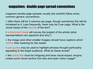 magazines: double page spread conventions
magazine double page spreads usually (be careful!) follow some
common generic conventions:
« often there will be 3 columns per page, though sometimes this will be
increased to 4. Less frequently, there may be 2 per page. What is the
visual impact of the density of the text?
« a dominant image will convey the subject of the article (what
representations are apparent and why?)
« the image (and other smaller images) should have captions which
anchor their meaning for the reader.
« pull quotes may be used to highlight phrases thought particularly
appealing to the target audience. What do these reveal?
« the article title must be intriguing and have visual impact: enigma
codes/ puns/ shock tactics/ font size and style/ colour usage?
 
