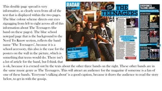 This double page spread is very
informative, as clearly seen from all of the
text that is displayed within the two pages.
The blue colour scheme directs our eyes
zigzagging from left to right across all of this
information about The Teenagers (the
band on these pages). The blue school
notepad page that is the background to the
Need To Know section, reflects the band
name ‘The Teenagers’, because it is a
school accessory, this also is the case for the
posters on the wall in the picture, which is
something that teens would do. There isn’t
a lot of article for the band, but I think that
is ok, because it is evened out by the texts about the other three bands on the right. These other bands are in
the same music genre as The Teenagers. This will attract an audience for the magazine if someone is a fan of
one of these bands. ‘Everyone’s talking about’ is a good caption, because it draws the audience to read the story
below, to get in with the gossip.
 