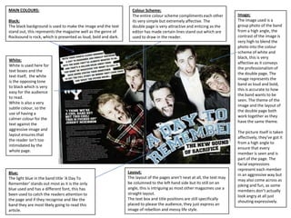 MAIN COLOURS:
Black;
The black background is used to make the image and the text
stand out, this represents the magazine well as the genre of
Rocksound is rock, which is presented as loud, bold and dark.

Colour Scheme;
The entire colour scheme compliments each other
its very simple but extremely affective. The
double page is very attractive and enticing as the
editor has made certain lines stand out which are
used to draw in the reader.

White;
White is used here for
text boxes and the
text itself, the white
is the opposing tone
to black which is very
easy for the audience
to read.
White is also a very
subtle colour, so the
use of having a
calmer colour for the
text against the
aggressive image and
layout ensures that
the reader isn’t too
intimidated by the
whole page.

Blue;
The light blue in the band title ‘A Day To
Remember’ stands out most as it is the only
blue used and has a different font, this has
been used to catch the readers attention to
the page and if they recognise and like the
band they are most likely going to read this
article.

Layout;
The layout of the pages aren’t neat at all, the text may
be columned to the left hand side but its still on an
angle, this is intriguing as most other magazines use a
straight layout.
The text box and title positions are still specifically
placed to please the audience, they just express an
image of rebellion and messy life style.

Image;
The image used is a
group photo of the band
from a high angle, the
contrast of the image is
very high to blend the
photo into the colour
scheme of white and
black, this is very
affective as it conveys
the professionalism of
the double page. The
image represents the
band as loud and bold,
this is accurate to how
the band wants to be
seen. The theme of the
image and the layout of
the double page both
work together as they
have the same theme.
The picture itself is taken
affectively, they’ve got it
from a high angle to
ensure that every
member is seen and is
part of the page. The
facial expressions
represent each member
in an aggressive way but
may also come across as
joking and fun, as some
members don’t actually
look angry at all just
shouting expressively.

 