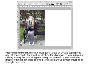 Firstly I inserted the main image I was going to use on double page spread
after altering it to fit the style I was looking for which was to look unique and
striking making the colours appear strong and powerful. I positioned the
image on the left hand side to give it some structure so my text would go on
the right hand side.
 