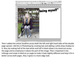 Then I added the article headline across both the left and right hand sides of the double
page spread. I did this in Photoshop by creating text and adding a white drop shadow to
it. Also, by making half of the text white and half in black allows it to stand out across
the page and to emphasise it above the part of the image. Then I imported it into
InDesign and made it tilted on an angle to make it look slightly different and help it fit in
better across both pages. Also, it gives it a more edgy look.
 