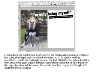 I then added the brief article description. I did this by adding a black rectangle
box using the shape tool and added white text to it. To keep it looking
consistent, I made the rectangle box and the text tilted like the article headline
to maintain the edgy, slightly different look which allowed it to fit in better on
the page. I positioned this under the article headline to give brief insight into
what the article is about.
 