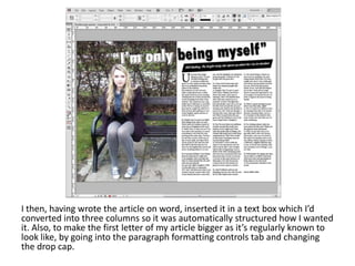 I then, having wrote the article on word, inserted it in a text box which I’d
converted into three columns so it was automatically structured how I wanted
it. Also, to make the first letter of my article bigger as it’s regularly known to
look like, by going into the paragraph formatting controls tab and changing
the drop cap.
 