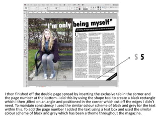 I then finished off the double page spread by inserting the exclusive tab in the corner and
the page number at the bottom. I did this by using the shape tool to create a black rectangle
which I then ,tilted on an angle and positioned in the corner which cut off the edges I didn’t
need. To maintain consistency I used the similar colour scheme of black and grey for the text
within this. To add the page number I added the text using a text box and used the similar
colour scheme of black and grey which has been a theme throughout the magazine.
 