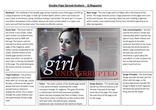 Text content/typeface – the font
used for the article is simple and
sophisticated, which matches the
type of music Adele releases and
would appeal to the older
audiences that listen to her music.
Generally the article focuses on
Adele’s huge achievements over
the past year and some
information is given about her
next album, in order to please her
fans as they will want to know
what it next from her.
House Style – The house style of
this article is very simple, unlike
other articles I’ve looked at from
magazines such as NME and
Kerrang. The colours used are
consistent to those used on other
pages of the magazine, which
makes it easily recognisable to the
reader. Another feature of this
double page spread is the two
white lines which run parallel to
each other on the top and bottom
of the page. This small detail gives
the article a formal, structured
look.
Design Principles – The Gutenberg
Design principle has been put into
effect with this page, as the
primary optical area includes the
image of Adele and her cigarette,
therefore this would be the first
thing seen by the reader.
Design Balance – This double page
spread has informal balance as all
the text is focused on the right
hand side of the page. This allows
the main focus of the page to be
on the image.
Colour – The colour scheme of this double page spread
is red, white and black, something that is kept
consistent through ‘Q’ magazine. This gives the article
a sophisticated, formal look and would probably
attract the type of people that listen to Adele’s music.
These three colours are effective as they contrast well
with each other and with the grey, shadowy
background used, meaning all text stand out clearly.
Main Image - The only image used is of Adele, who is the feature of the
article. The image stretches across a large proportion of the pages and is one
of the main focuses. She is wearing a black top and is holding a cigarette,
which creates a very sophisticated, formal tone, therefore appealing to an
older demographic.
Target Audience – the primary
target audience of this is most
likely older 16’s of any age, mainly
females, as these are the type of
people that listen to Adele’s music
and will have an interest in
reading this article. This is shown
through the colour scheme used
and sophisticated, formal image
used.
Masthead – the masthead of this double page spread stretches across both pages and fills up
a large proportion of the page. It reads ‘girl uninterrupted’, which is short and simple and
puts a twist on the famous saying, therefore making it memorable. The word ‘girl’ is in lower
case letters and appears to be scripted, whereas the word ‘uninterrupted’ is in upper case
and a sans serif font has been used. This creates an effective contrast.
Double Page Spread Analysis - Q Magazine
 