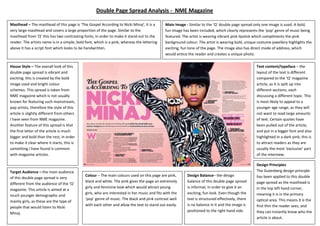 Design Balance– the design
balance of this double page spread
is informal, in order to give it an
exciting, fun look. Even though the
text is structured effectively, there
is no balance in it and the image is
positioned to the right hand side.
House Style – The overall look of this
double page spread is vibrant and
exciting; this is created by the bold
image used and bright colour
schemes. This spread is taken from
NME magazine which is not usually
known for featuring such mainstream,
pop artists, therefore the style of this
article is slightly different from others
I have seen from NME magazine.
Another feature of this spread is that
the first letter of the article is much
bigger and bold than the rest, in order
to make it clear where it starts, this is
something I have found is common
with magazine articles.
Design Principles
The Gutenberg design principle
has been applied to this double
page spread as the masthead is
in the top left hand corner,
meaning it is in the primary
optical area. This means it is the
first thin the reader sees, and
they can instantly know who the
article is about.
Text content/typeface – the
layout of the text is different
compared to the ‘Q’ magazine
article, as it is split up into
different sections, each
discussing a different topic. This
is most likely to appeal to a
younger age range, as they will
not want to read large amounts
of text. Certain quotes have
been pulled out of the article,
and put in a bigger font and also
highlighted in a dark pink; this is
to attract readers as they are
usually the most ‘exclusive’ part
of the interview.
Colour – The main colours used on this page are pink,
black and white. The pink gives the page an extremely
girly and feminine look which would attract young
girls, who are interested in her music and fits with the
‘pop’ genre of music. The black and pink contrast well
with each other and allow the text to stand out easily.
Main Image - Similar to the ‘Q’ double page spread only one image is used. A bold,
fun image has been included, which clearly represents the ‘pop’ genre of music being
featured. The artist is wearing vibrant pink lipstick which compliments the pink
background colour. The artist is wearing bold, unique costume jewellery highlights the
exciting, fun tone of the page. The image also has direct mode of address, which
would entice the reader and creates a unique photo.
Target Audience – the main audience
of this double page spread is very
different from the audience of the ‘Q’
magazine. This article is aimed at a
much younger demographic and
mainly girls, as these are the type of
people that would listen to Nicki
Minaj.
Masthead – The masthead of this page is ‘The Gospel According to Nicki Minaj’, it is a
very large masthead and covers a large proportion of the page. Similar to the
masthead from ‘Q’ this has two contrasting fonts, in order to make it stand out to the
reader. The artists name is in a simple, bold font, which is a pink, whereas the lettering
above it has a script font which looks to be handwritten.
Double Page Spread Analysis - NME Magazine
 