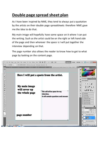 Double page spread sheet plan
As I have been inspired by NME, they tend to always put a quotation
by the artists on their double page spreadsheets therefore NME gave
me the idea to do that.
My main image will hopefully have some space on it where I can put
the writing. Such as the artist could be on the right or left hand side
of the page and then wherever the space is I will put together the
interview depending on that.
The page number also allows the reader to know how to get to what
page by looking on the content page.
 