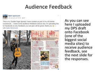 Audience Feedback
As you can see
here I uploaded
my DPS draft
onto Facebook
(one of the
biggest social
media sites) to
receive audience
feedback, see
the next slide for
the responses.
 