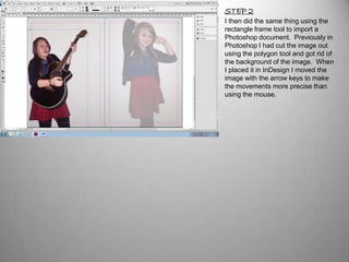 STEP 2
I then did the same thing using the
rectangle frame tool to import a
Photoshop document. Previously in
Photoshop I had cut the image out
using the polygon tool and got rid of
the background of the image. When
I placed it in InDesign I moved the
image with the arrow keys to make
the movements more precise than
using the mouse.
 