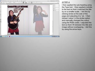 STEP 4
I then applied the sub-heading using
the Type tool. I then applied a stroke
to the text so that it matched the title
by on a smaller scale. I did this by
clicking stroke at the side of the
page and adjusting it to 1pt. I then
clicked ‘colour’ in the stroke option
and manually changed the colour
using the RGB codes. I adjusted the
text so that it fit between the title and
image without overlapping. I did this
by using the arrow keys.
 