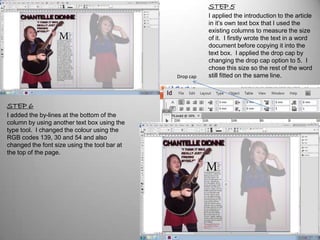 STEP 5
                                                         I applied the introduction to the article
                                                         in it’s own text box that I used the
                                                         existing columns to measure the size
                                                         of it. I firstly wrote the text in a word
                                                         document before copying it into the
                                                         text box. I applied the drop cap by
                                                         changing the drop cap option to 5. I
                                                         chose this size so the rest of the word
                                              Drop cap   still fitted on the same line.



STEP 6
I added the by-lines at the bottom of the
column by using another text box using the
type tool. I changed the colour using the
RGB codes 139, 30 and 54 and also
changed the font size using the tool bar at
the top of the page.
 