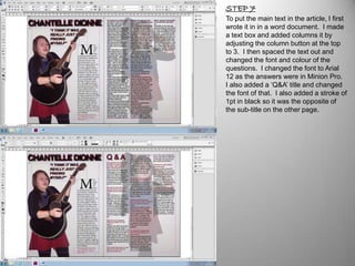 STEP 7
To put the main text in the article, I first
wrote it in in a word document. I made
a text box and added columns it by
adjusting the column button at the top
to 3. I then spaced the text out and
changed the font and colour of the
questions. I changed the font to Arial
12 as the answers were in Minion Pro.
I also added a ‘Q&A’ title and changed
the font of that. I also added a stroke of
1pt in black so it was the opposite of
the sub-title on the other page.
 