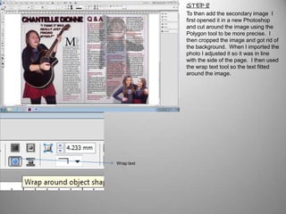 STEP 8
            To then add the secondary image I
            first opened it in a new Photoshop
            and cut around the image using the
            Polygon tool to be more precise. I
            then cropped the image and got rid of
            the background. When I imported the
            photo I adjusted it so it was in line
            with the side of the page. I then used
            the wrap text tool so the text fitted
            around the image.




Wrap text
 