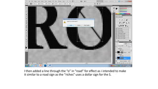 I then added a line through the “o” in “road” for effect as i intended to make
it similar to a road sign as the “riches” uses a dollar sign for the S.
 
