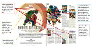 Images: They are the
covers of the comics.
That lets the readers
see what the comics
look like from years
ago.
Layout: On the first
page there is a brief
overview of the
double page spread
and on the second
there is a few comics
and a description next
to them. Also the
crescent goes partly
onto the next page.
Target Audience:
This article is
targeted at people
who really like
marvel and perhaps
have collected
comics for a long
time.
Narrative: The
article is to
educate people
on the history of
marvel. Gives
them information
on the comics.
Language: Although
the article is factual it
is also entertaining.
 