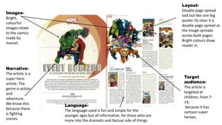 Images-
Bright,
colourful
images relate
to the comics
made by
marvel.
Layout-
Double page spread
laid out like one big
poster. Its clear it a
double page spread as
the image spreads
across both pages.
Bright colours draw
reader in.
Target
audience-
The article is
targeted at
children, from 7-
14,
because it has
cartoon super
heroes.
Narrative-
The article is a
super hero
article. The
genre is action
and
adventure.
We know this
because there
is fighting
scenes.
Language-
The language used is fun and simple for the
younger ages but all informative, for those who are
more into the dramatic and factual side of things
 