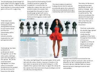 This double page spread image has        The quote from the heading ‘One Of
been taken from the magazine vibe.       The Best’ gives the reader the                                                 The colour of the dress
                                                                                 The direct address created as
The tagline quotes “ defining hip-hop”   temptation to read further by                                                  being red have been
                                                                                 Solange stares into the camera
which defines to the audience what       telling the readers that she’s one of                                          specifically chosen to
                                                                                 prominently grabs the audience’s
genre of music it’s supporting.          the best makes the readers feel                                                portray Solange with
                                                                                 attention automatically forming a
                                         privileged that they get to read a                                             importance giving her
                                                                                 relationship with her fans/readers.
                                         double page spread with such a                                                 visual hierarchy. The
                                         successful artists, again reinforcing                                          red dress could give the
                                         the bond the magazine creates with                                             readers the impression
                                         its readers.                                                                   she has a more sexual
These black and                                                                                                         side to her that just is
white images display                                                                                                    being hidden by her
Solange Knowles                                                                                                         innocence.
doing different poses
in each frame which                                                                                                        The fonts used within
portrays her                                                                                                               the double page spread
individuality within                                                                                                       are very simple
the music                                                                                                                  reinforcing the
industry, but also                                                                                                         repetition of the fonts
represents her out-                                                                                                        throughout the entirety
going personality.                                                                                                         of the music
                                                                                                                           magazine, as they all
                                                                                                                           display to be simple
                                                                                                                           thus reflecting the
The heading has been                                                                                                       brand identity.
produced in a
professional manor
through the use of the
colour grey creating a
calm tone throughout
                                                                                                 However this could be ironic that she has
the spread. The artists          The colour and lighting of the spread appear to be quite        been given authority and put in the centre of
name has been                    dull with the colour choices, however it looks as if its        attention as she is standing with her feet
highlighted in a blue            been done on purpose as the artist Solange is in the            turned in almost child like with her hands
colour to show her               middle of the spread in full colour so again this shows to      behind her back creating innocence and
importance in the spread         the reader that it has been done to give Solange a sense        vulnerability.
but also to show the             of authority and importance.
focus is on the artist.
 
