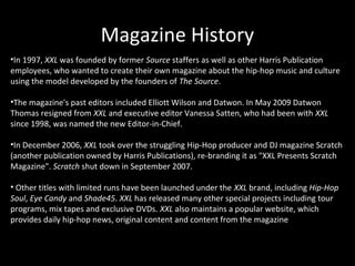 Magazine History
•In 1997, XXL was founded by former Source staffers as well as other Harris Publication
employees, who wanted to create their own magazine about the hip-hop music and culture
using the model developed by the founders of The Source.

•The magazine's past editors included Elliott Wilson and Datwon. In May 2009 Datwon
Thomas resigned from XXL and executive editor Vanessa Satten, who had been with XXL
since 1998, was named the new Editor-in-Chief.

•In December 2006, XXL took over the struggling Hip-Hop producer and DJ magazine Scratch
(another publication owned by Harris Publications), re-branding it as "XXL Presents Scratch
Magazine". Scratch shut down in September 2007.

• Other titles with limited runs have been launched under the XXL brand, including Hip-Hop
Soul, Eye Candy and Shade45. XXL has released many other special projects including tour
programs, mix tapes and exclusive DVDs. XXL also maintains a popular website, which
provides daily hip-hop news, original content and content from the magazine
 