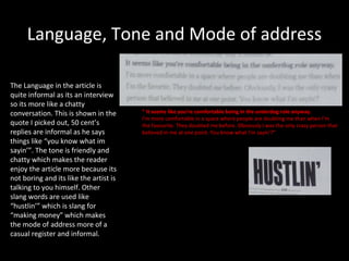 Language, Tone and Mode of address

The Language in the article is
quite informal as its an interview
so its more like a chatty
conversation. This is shown in the      “ It seems like you’re comfortable being in the underdog role anyway.
                                        I’m more comfortable in a space where people are doubting me than when I’m
quote I picked out, 50 cent’s           the favourite. They doubted me before. Obviously I was the only crazy person that
replies are informal as he says         believed in me at one point. You know what I’m sayin’?”
things like “you know what im
sayin’”. The tone is friendly and
chatty which makes the reader
enjoy the article more because its
not boring and its like the artist is
talking to you himself. Other
slang words are used like
“hustlin’” which is slang for
“making money” which makes
the mode of address more of a
casual register and informal.
 