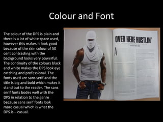 Colour and Font
The colour of the DPS is plain and
there is a lot of white space used,
however this makes it look good
because of the skin colour of 50
cent contrasting with the
background looks very powerful.
The continuity of the colours black
and white makes the DPS look eye
catching and professional. The
fonts used are sans serif and the
title is big and bold which makes it
stand out to the reader. The sans
serif fonts bodes well with the
DPS in relation to the genre
because sans serif fonts look
more casual which is what the
DPS is – casual.
 