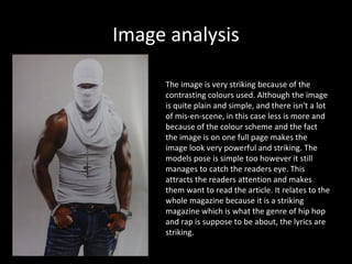 Image analysis

     The image is very striking because of the
     contrasting colours used. Although the image
     is quite plain and simple, and there isn't a lot
     of mis-en-scene, in this case less is more and
     because of the colour scheme and the fact
     the image is on one full page makes the
     image look very powerful and striking. The
     models pose is simple too however it still
     manages to catch the readers eye. This
     attracts the readers attention and makes
     them want to read the article. It relates to the
     whole magazine because it is a striking
     magazine which is what the genre of hip hop
     and rap is suppose to be about, the lyrics are
     striking.
 