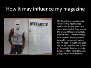 How it may influence my magazine

                    The Double page spread may
                    influence my double page
                    spread and inspire me to use
                    some aspects of it. For example
                    the layout I thought was really
                    clear and neat therefore I may
                    base my double page spread
                    around it. Using one image a
                    full A4 page I thought was good
                    because it creates more power
                    to the article. Furthermore the
                    boldness of the fonts I thought
                    was good so I used that too.
 