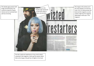 This double page spread is half                                                                   The image on this article are of
Image and half writing. This                                            The colours on the        the same people as on the front
could be to keep the readers                                            double page spread link   cover, this is to help promote the
interest and not overload them                                          to the house style of     band and the magazine as some
with lots of writing                                                    black, red and white.     readers might buy the magazine
                                                                                                  depending on who was in the
                                                                                                  magazine.




                           The title is bold and underlined as it has a link to what’s
                           contained in the magazine, it also says fire starters which
                           links to the image as the girl has a lit lighter in her hand.
 