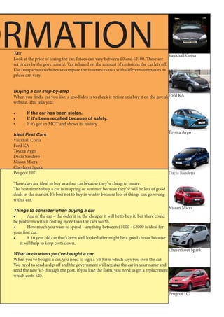 Tax
Look at the price of taxing the car. Prices can vary between £0 and £2100. These are
set prices by the government. Tax is based on the amount of emissions the car lets off.
Use comparison websites to compare the insurance costs with different companies as
prices can vary.
Buying a car step-by-step
When you find a car you like, a good idea is to check it before you buy it on the gov.uk
website. This tells you:
•	 If the car has been stolen.
•	 If it’s been recalled because of safety.
•	 If it’s got an MOT and shows its history.
Ideal First Cars
Vauxhall Corsa
Ford KA
Toyota Aygo
Dacia Sandero
Nissan Micra
Chevloret Spark
Peugeot 107
These cars are ideal to buy as a first car because they’re cheap to insure.
The best time to buy a car is in spring or summer because they’re will be lots of good
deals in the market. It’s best not to buy in winter because lots of things can go wrong
with a car.
Things to consider when buying a car
•	 Age of the car – the older it is, the cheaper it will be to buy it, but there could
be problems with it costing more than the cars worth.
•	 How much you want to spend – anything between £1000 - £2000 is ideal for
your first car.
•	 A 10 year old car that’s been well looked after might be a good choice because
it will help to keep costs down.
What to do when you’ve bought a car
When you’ve bought a car, you need to sign a V5 form which says you own the car.
You need to send a slip off and the government will register the car in your name and
send the new V5 through the post. If you lose the form, you need to get a replacement
which costs £25.
Toyota Aygo
Dacia Sandero
Cheverloret Spark
ORMATION
Peugeot 107
Vauxhall Corsa
Ford KA
Nissan Micra
 
