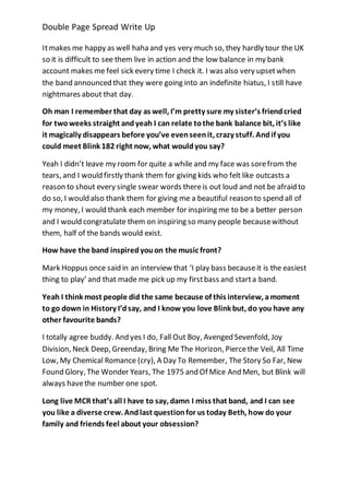 Double Page Spread Write Up 
It makes me happy as well haha and yes very much so, they hardly tour the UK 
so it is difficult to see them live in action and the low balance in my bank 
account makes me feel sick every time I check it. I was also very upset when 
the band announced that they were going into an indefinite hiatus, I still have 
nightmares about that day. 
Oh man I remember that day as well, I’m pretty sure my sister’s friend cried 
for two weeks straight and yeah I can relate to the bank balance bit, it’s like 
it magically disappears before you’ve even seen it, crazy stuff. And if you 
could meet Blink 182 right now, what would you say? 
Yeah I didn’t leave my room for quite a while and my face was sore from the 
tears, and I would firstly thank them for giving kids who felt like outcasts a 
reason to shout every single swear words there is out loud and not be afraid to 
do so, I would also thank them for giving me a beautiful reason to spend all of 
my money, I would thank each member for inspiring me to be a better person 
and I would congratulate them on inspiring so many people because without 
them, half of the bands would exist. 
How have the band inspired you on the music front? 
Mark Hoppus once said in an interview that ‘I play bass because it is the easiest 
thing to play’ and that made me pick up my first bass and start a band. 
Yeah I think most people did the same because of this interview, a moment 
to go down in History I’d say, and I know you love Blink but, do you have any 
other favourite bands? 
I totally agree buddy. And yes I do, Fall Out Boy, Avenged Sevenfold, Joy 
Division, Neck Deep, Greenday, Bring Me The Horizon, Pierce the Veil, All Time 
Low, My Chemical Romance (cry), A Day To Remember, The Story So Far, New 
Found Glory, The Wonder Years, The 1975 and Of Mice And Men, but Blink will 
always have the number one spot. 
Long live MCR that’s all I have to say, damn I miss that band, and I can see 
you like a diverse crew. And last question for us today Beth, how do your 
family and friends feel about your obsession? 
 