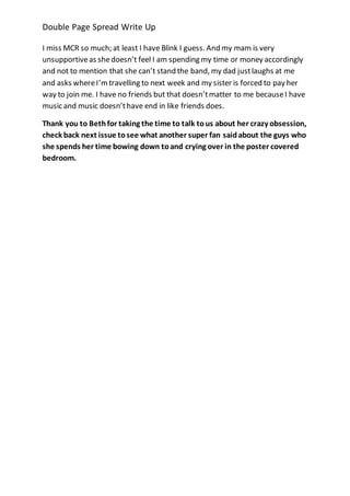 Double Page Spread Write Up 
I miss MCR so much; at least I have Blink I guess. And my mam is very 
unsupportive as she doesn’t feel I am spending my time or money accordingly 
and not to mention that she can’t stand the band, my dad just laughs at me 
and asks where I’m travelling to next week and my sister is forced to pay her 
way to join me. I have no friends but that doesn’t matter to me because I have 
music and music doesn’t have end in like friends does. 
Thank you to Beth for taking the time to talk to us about her crazy obsession, 
check back next issue to see what another super fan said about the guys who 
she spends her time bowing down to and crying over in the poster covered 
bedroom. 
