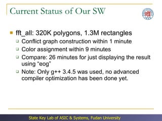 Current Status of Our SW fft_all: 320K polygons, 1.3M rectangles Conflict graph construction within 1 minute Color assignment within 9 minutes Compare: 26 minutes for just displaying the result using “eog” Note: Only g++ 3.4.5 was used, no advanced compiler optimization has been done yet. 