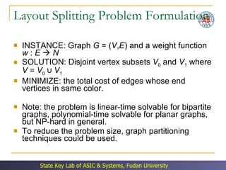 Layout Splitting Problem Formulation INSTANCE: Graph  G  = ( V , E ) and a weight function  w  :  E      N SOLUTION: Disjoint vertex subsets  V 0  and  V 1  where  V  =  V 0  ∪  V 1 MINIMIZE: the total cost of edges whose end vertices in same color. Note: the problem is linear-time solvable for bipartite graphs, polynomial-time solvable for planar graphs, but NP-hard in general. To reduce the problem size, graph partitioning techniques could be used. 