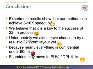 Conclusions Experiment results show that our method can achieve 3-10X speedup  We believe that it is a key to the success of 22nm process Unfortunately we didn’t have chance to try a realistic 32/22nm layout yet  because nearly everything is confidential under 90nm Foundries may move to EUV if DPL fails. 