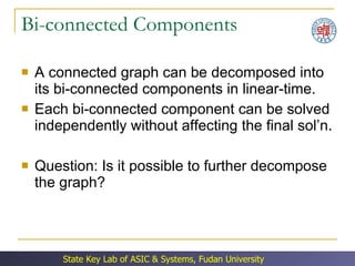 Bi-connected Components A connected graph can be decomposed into its bi-connected components in linear-time. Each bi-connected component can be solved independently without affecting the final sol’n. Question: Is it possible to further decompose the graph? 