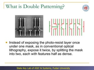 What is Double Patterning? Instead of exposing the photo-resist layer once under one mask, as in conventional optical lithography, expose it twice, by splitting the mask into two, each with features half as dense. 