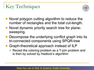 Key Techniques Novel polygon cutting algorithm to reduce the number of rectangles and the total cut-length. Novel dynamic priority search tree for plane-sweeping. Decompose the underlying conflict graph into its tri-connected components using SPQR-tree Graph-theoretical approach instead of ILP Recast the coloring problem as a T-join problem and is then by solved by Hadlock’s algorithm 