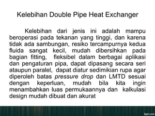 Kelebihan Double Pipe Heat Exchanger

      Kelebihan dari jenis ini adalah mampu
beroperasi pada tekanan yang tinggi, dan karena
tidak ada sambungan, resiko tercampurnya kedua
fluida sangat kecil, mudah dibersihkan pada
bagian fitting, fleksibel dalam berbagai aplikasi
dan pengaturan pipa, dapat dipasang secara seri
ataupun paralel, dapat diatur sedimikian rupa agar
diperoleh batas pressure drop dan LMTD sesuai
dengan keperluan, mudah bila kita ingin
menambahkan luas permukaannya dan kalkulasi
design mudah dibuat dan akurat
 
