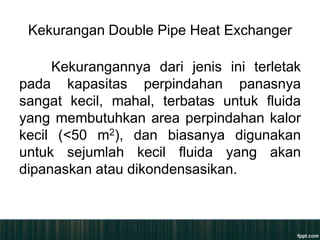 Kekurangan Double Pipe Heat Exchanger

     Kekurangannya dari jenis ini terletak
pada kapasitas perpindahan panasnya
sangat kecil, mahal, terbatas untuk fluida
yang membutuhkan area perpindahan kalor
kecil (<50 m2), dan biasanya digunakan
untuk sejumlah kecil fluida yang akan
dipanaskan atau dikondensasikan.
 